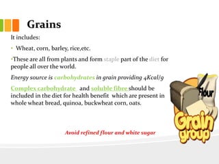 Grains
It includes:
• Wheat, corn, barley, rice,etc.
•These are all from plants and form staple part of the diet for
people all over the world.
Energy source is carbohydrates in grain providing 4Kcal/g
Complex carbohydrate and soluble fibre should be
included in the diet for health benefit which are present in
whole wheat bread, quinoa, buckwheat corn, oats.
Avoid processed
flour
Avoid refined flour and white sugar
 