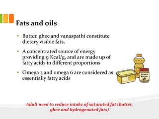Fats and oils
• Butter, ghee and vanaspathi constitute
dietary visible fats.
• A concentrated source of energy
providing 9 Kcal/g, and are made up of
fatty acids in different proportions
• Omega 3 and omega 6 are considered as
essentially fatty acids
to
Adult need to reduce intake of saturated fat (butter,
ghee and hydrogenated fats)
 