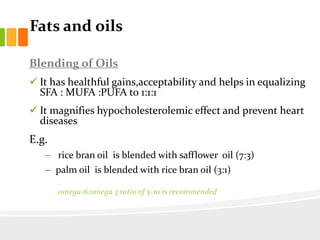 Fats and oils
Blending of Oils
 It has healthful gains,acceptability and helps in equalizing
SFA : MUFA :PUFA to 1:1:1
 It magnifies hypocholesterolemic effect and prevent heart
diseases
E.g.
– rice bran oil is blended with safflower oil (7:3)
– palm oil is blended with rice bran oil (3:1)
Adults need to be cautioned to
omega-6:omega 3 ratio of 5-10 is recommended
 