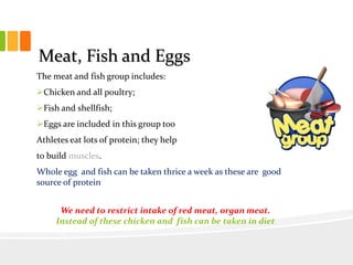 Meat, Fish and Eggs
The meat and fish group includes:
Chicken and all poultry;
Fish and shellfish;
Eggs are included in this group too
Athletes eat lots of protein; they help
to build muscles.
Whole egg and fish can be taken thrice a week as these are good
source of protein
We need to restrict intake of red meat, organ meat.
Instead of these chicken and fish can be taken in diet
 