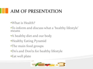 AIM OF PRESENTATION
•What is Health?
•To inform and discuss what a ‘healthy lifestyle’
means
•A healthy diet and our body
•Healthy Eating Pyramid
•The main food groups
•Do’s and Don’ts for healthy lifestyle
•Eat well plate
 