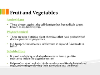 Fruit and Vegetables
Antioxidant
• These protect against the cell damage that free radicals cause,
known as oxidative stress.
Phytochemical
• These are non-nutritive plant chemicals that have protective or
disease preventive properties.
• E.g. lycopene in tomatoes, isoflavones in soy and flavanoids in
fruits
Soluble fibre
• It is soft and sticky, and absorbs water to form a gel-like
substance inside the digestive system
• Helps soften stool and also binds to substances like cholesterol and
sugar, preventing or slowing their absorption into the blood.
 