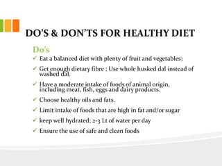 DO’S & DON’TS FOR HEALTHY DIET
Do’s
 Eat a balanced diet with plenty of fruit and vegetables;
 Get enough dietary fibre ; Use whole husked dal instead of
washed dal.
 Have a moderate intake of foods of animal origin,
including meat, fish, eggs and dairy products.
 Choose healthy oils and fats.
 Limit intake of foods that are high in fat and/or sugar
 keep well hydrated; 2-3 Lt of water per day
 Ensure the use of safe and clean foods
 