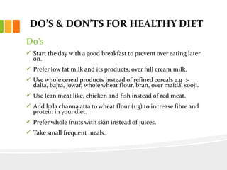 DO’S & DON’TS FOR HEALTHY DIET
Do’s
 Start the day with a good breakfast to prevent over eating later
on.
 Prefer low fat milk and its products, over full cream milk.
 Use whole cereal products instead of refined cereals e.g :-
dalia, bajra, jowar, whole wheat flour, bran, over maida, sooji.
 Use lean meat like, chicken and fish instead of red meat.
 Add kala channa atta to wheat flour (1:3) to increase fibre and
protein in your diet.
 Prefer whole fruits with skin instead of juices.
 Take small frequent meals.
 