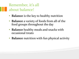 Remember, it’s all
about balance!
• Balance is the key to healthy nutrition
• Balance a variety of foods from all of the
food groups throughout the day
• Balance healthy meals and snacks with
occasional treats
• Balance nutrition with fun physical activity
 