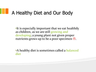 A Healthy Diet and Our Body
•It is especially important that we eat healthily
as children, as we are still growing and
developing; a young plant not given proper
nutrients grows up to be a poor specimen .
•A healthy diet is sometimes called a balanced
diet
 
