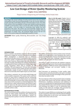 International Journal of Trend in Scientific Research and Development (IJTSRD)
Volume 4 Issue 5, July-August 2020 Available Online: www.ijtsrd.com e-ISSN: 2456 – 6470
@ IJTSRD | Unique Paper ID – IJTSRD32913 | Volume – 4 | Issue – 5 | July-August 2020 Page 621
Low Cost Design of Water Quality Monitoring System
Raghav Arora, Sahil Mehta
Thapar Institute of Engineering and Technology, Patiala, Punjab, India
ABSTRACT
According to the annual rankings of world economic forum, the issue related
with quality of water has increased gradually. As per the records, millions of
people especially small children die due to the bad qualityof water. One ofthe
main reasons is the unavailability of cheap water quality monitoring system
available at such locations. Thus, to ensure the safety of people considering
water quality, a low-cost design for monitoring water quality has been
proposed in this paper. The system uses microcontroller, display LCD, etc.
whereas the various parameters considered includes pH, turbidity, TDS and
temperature of sample water. The proposed design ensures the low-cost
factor of the system along with displaying the quality of water.
KEYWORDS: Water quality, Monitoring, Microcontroller, Low -Cost, Design,
Sensors
How to cite this paper: Raghav Arora |
Sahil Mehta "Low Cost Design of Water
Quality Monitoring System" Published in
International Journal
of Trend in Scientific
Research and
Development(ijtsrd),
ISSN: 2456-6470,
Volume-4 | Issue-5,
August 2020, pp.621-
623, URL:
www.ijtsrd.com/papers/ijtsrd32913.pdf
Copyright © 2020 by author(s) and
International Journal of TrendinScientific
Research and Development Journal. This
is an Open Access article distributed
under the terms of
the Creative
Commons Attribution
License (CC BY 4.0)
(http://creativecommons.org/licenses/by
/4.0)
INTRODUCTION
Water is tasteless and odorless substance which is equally
important as oxygen for survival of humans on this planet.
Water management is important issue in industrial,
agricultural and other sectors.Fresh water is finite resource
and water quality is fundamental tool in management of
fresh water resources. Many people die every year due to
shortage of quality of drinkingwater. Because ofwhichthere
is requirement for better techniques for monitoringofwater
quality. Parameters which need to measure are pH,
Turbidity, TDS and temperature. Till now there are many
techniques to measure water quality and show that values.
Traditionally, sample of water is collected and tested in
laboratories manually whichmight not giveaccurateresults.
This system is automatic, low cost with simple design and
easily available components. This system can be used from
ground or home level to industrial level for monitoring
water quality with an ease. In which sensors are connected
with microcontroller to process their values which further
show data on LCDconnected or on Android Application.This
whole process is done without human intervention to give
accurate values [1]. The major parameters that decide the
water quality are detected using sensors which are easily
available and less costly.
BACKGROUND OF WORK
The work in [2] discusses the problem of using automotive
system for water quality monitoring, data analyzing and
transferring information and proposing a system for
monitoring water quality in real time with IOT (internet of
things).
The authors of [3] discusses about wireless sensor network
(WSN) and its applications, some limitations also, need of
cloud computing. Review of sensor cloud infrastructure and
its advantages with some challenges regarding existing
solutions and approaches for future research.
The author in paper [4] discusses the method to improve
water quality through sensor cloud model using embedded
design comprises of different sensors. Apart from this some
technical challenges and eco-nomic viability is also
discussed.
Brief discussion on monitoring of water quality using
wireless sensor network powered by solar pan-el, working
of the whole system and someadvantages of this system has
been done by authors in [5].
The main objective of thework presented in [6] is todevelop
new system with sensors and real time collection of data.
Performance, installation, maintenance and validation of
sensors are considered to be important parametersandthus
also checked. Workin [7]is much similar to previousmodels
and techniques but differs in way of monitoring water
quality via IOT (inter-net of things). Data processed by
controller can be viewed on internet using Wifi.
The authors in paper [8] discuss monitoring ofwater quality
by data acquisition, observationwithIOT (internetofthings)
setting, sending data to web server and automatic alarm
system when sensor will not work.
IJTSRD32913
 