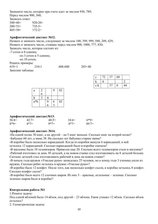 Запишите число, которое при счете идет за числом 930, 789;
Перед числом 900, 360;
Записать ответ:
300+60+
920-20=
200+53=
735-5=
405+50=
172-2=
Арифметический диктант №12.
Назвать и записать число, следующее за числом 100, 399, 999, 580, 209, 429;
Назвать и записать число, стоящее перед числом 900, 1000, 777, 830;
Записать число, которое состоит из:
-7 сотен и 8 единиц;
-из 3 сотен и 5 единиц;
-из 10 сотен;
Решить примеры:
419+1
210-1
608-600
203+40
Заполни таблицы:
c
72
k
4
c:k
а
b
a*b

2
6
3

9
4
9
6

37

60
6

2
44

82

6
3

37

82

Арифметический диктант№13.
56:8=
42:7=
40:5=
8*9=
4*7=
9*7=

18:6=
4*7=

6*9=
49:7=

Арифметический диктант №14.
-На одной полке 30 книг, а на другой – на 5 книг меньше. Сколько книг на второй полке?
-Бабушке 60 лет, а маме 38. На сколько лет бабушка старше мамы?
-В коробке было несколько карандашей. Когда из коробки вынули 6 карандашей, в ней
осталось 12 карандашей. Сколько карандашей было в коробке сначала?
-В магазине было 18 телевизоров. Привезли еще 20. Сколько всего телевизоров стало в магазине?
-Рабочий изготовил за день 30 деталей, а на новом станке стал изготавливать на 8 деталей больше.
Сколько деталей стал изготавливать рабочий в день на новом станке?
-В начале года кружок «Умелые руки» записались 25 человек, но к концу года 3 ученика ушли из
кружка. Сколько ребят осталось в кружке «Умелые руки»?
-В коробке было 12 конфет. После того, как несколько конфет съели, в коробке осталось 8 конфет.
Сколько конфет съели?
-В коробке было всего 12 елочных шаров. Из них 5 – красные, остальные – зеленые. Сколько
зеленых шаров было в коробке?
Контрольная работа №1
1.Решите задачу:
Под одной яблоней было 14 яблок, под другой – 23 яблока. Ежик утащил 12 яблок. Сколько яблок
осталось?
2. Геометрическая задача:
10

 