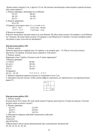 Длина одного отрезка 5 см, а другого 12 см. На сколько сантиметров длина второго отрезка больше,
чем длина первого?
3. Решите примеры, записывая их столбиком:
93-15=
80-24=
48+19=
16+84=
62-37=
34+17=
4. Решите уравнение:
65-x=58
5.Сравните (поставьте знак «>», «<» или «=»):
28+7…41-7
4 см 2 мм…40 мм
7+7+7…7+7
3 см 6 мм…4 см
6.Задача на смекалку:
В болоте жила-была лягушка-мама и ее сын Квакша. На обед мама съедала 16 комаров, а сын Квакша
на 7 меньше. На ужин мама съедала 15 комаров, а сын Квакша на 5 меньше. Сколько комаров нужно
лягушкам в день, если они не завтракают?
Контрольная работа №2
1. Решите задачу:
Девочка прочитала в первый день 16 страниц, а во второй день – 14. После этого ей осталось
прочитать 18 страниц. Сколько всего страниц в этой книге?
2. Решите задачу:
Карандаш стоит 3 рубля. Сколько стоят 9 таких карандаше?
3.Решите примеры:
( 17-8)*2=
82-66=
(21-6):3=
49+26=
18:6*3=
28+11=
8*3-5=
94-50=
4.Сравните:
38+12…12+39
7+7+7+7+7…7+7+7
5. Найдите периметр прямоугольника со сторонами 4 см и 2 см.
6. Заполните пустые клетки, чтобы сумма цифр по диагонали, по горизонтали и по вертикали была
равна 33:
8 1
3
14
Контрольная работа №3.
1. Решите задачу:
В куске было 54 м ткани. Из этой ткани сшили 9 курток, расходуя по 3 метра на каждую. Сколько
метров ткани осталось в куске?
2. Решите примеры:
63:7*4=
15:3*9=
24:4*7=
54:9*8=
49:7*5=
14:2*4=
3. Обозначьте порядок действий и выполните действия:
90-6*6+29=
5*(62-53)=
(40-39)*(6*9)=
4.Представьте числа в виде произведений двух однозначных множителей:
45, 24, 14, 32, 21, 35, 42.
11

 