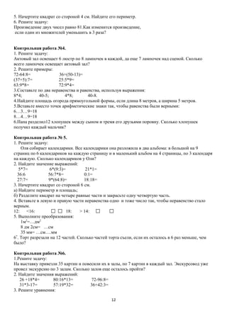 5. Начертите квадрат со стороной 4 см. Найдите его периметр.
6. Решите задачу:
Произведение двух чисел равно 81.Как изменится произведение,
если один из множителей уменьшить в 3 раза?
Контрольная работа №4.
1. Решите задачу:
Актовый зал освещает 6 люстр по 8 лампочек в каждой, да еще 7 лампочек над сценой. Сколько
всего лампочек освещает актовый зал?
2. Решите примеры:
72-64:8=
36+(50-13)=
(37+5):7=
25:5*9=
63:9*8=
72:9*4=
3.Составьте по два неравенства и равенства, используя выражения:
8*4;
40-5;
4*8;
40-8.
4.Найдите площадь огорода прямоугольной формы, если длина 8 метров, а ширина 5 метров.
5.Вставьте вместо точек арифметические знаки так, чтобы равенства были верными:
6…3…9=18
8…4…9=18
6.Папа разделил12 хлопушек между сыном и тремя его друзьями поровну. Сколько хлопушек
получил каждый мальчик?
Контрольная работа № 5.
1. Решите задачу:
Оля собирает календарики. Все календарики она разложила в два альбома: в большой на 9
страниц по 6 календариков на каждую страницу и в маленький альбом на 4 страницы, по 3 календаря
на каждую. Сколько календариков у Оли?
2. Найдите значение выражений:
5*7=
6*(9:3)=
21*1=
36:6
56:7*8=
0:1=
27:7=
9*(64:8)=
18:18=
3. Начертите квадрат со стороной 6 см.
а) Найдите периметр и площадь;
б) Разделите квадрат на четыре равные части и закрасьте одну четвертую часть.
4. Вставьте в левую и правую части неравенства одно и тоже число так, чтобы неравенство стало
верным.
12:
<16:
18:
> 14:
5. Выполните преобразования:
1м2=…дм2
8 дм 2см= …см
35 мм= …см….мм
6*. Торт разрезали на 12 частей. Сколько частей торта съели, если их осталось в 6 раз меньше, чем
было?
Контрольная работа №6.
1.Решите задачу:
На выставку привезли 35 картин и повесили их в залы, по 7 картин в каждый зал. Экскурсовод уже
провел экскурсию по 3 залам. Сколько залов еще осталось пройти?
2. Найдите значения выражений:
26 +18*4=
80:16*13=
72-96:8=
31*3-17=
57:19*32=
36+42:3=
3. Решите уравнения:
12

 