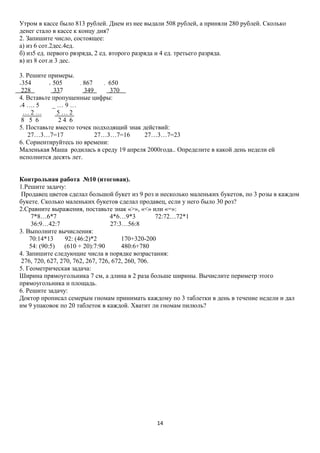 Утром в кассе было 813 рублей. Днем из нее выдали 508 рублей, а приняли 280 рублей. Сколько
денег стало в кассе к концу дня?
2. Запишите число, состоящее:
а) из 6 сот.2дес.4ед.
б) из5 ед. первого рвзряда, 2 ед. второго разряда и 4 ед. третьего разряда.
в) из 8 сот.и 3 дес.
3. Решите примеры.
+354
+ 505
- 867
- 650
228
337
349
370
4. Вставьте пропущенные цифры:
_…9…
+4 …. 5
…2…
5…2
8 5 6
24 6
5. Поставьте вместо точек подходящий знак действий:
27…3…7=17
27…3…7=16
27…3…7=23
6. Сориентируйтесь по времени:
Маленькая Маша родилась в среду 19 апреля 2000года.. Определите в какой день недели ей
исполнится десять лет.
Контрольная работа №10 (итоговая).
1.Решите задачу:
Продавец цветов сделал большой букет из 9 роз и несколько маленьких букетов, по 3 розы в каждом
букете. Сколько маленьких букетов сделал продавец, если у него было 30 роз?
2.Сравните выражения, поставьте знак «>», «<» или «=»:
7*8…6*7
4*6…9*3
72:72…72*1
36:9…42:7
27:3…56:8
3. Выполните вычисления:
70:14*13
92: (46:2)*2
170+320-200
54: (90:5)
(610 + 20):7:90
480:6+780
4. Запишите следующие числа в порядке возрастания:
276, 720, 627, 270, 762, 267, 726, 672, 260, 706.
5. Геометрическая задача:
Ширина прямоугольника 7 см, а длина в 2 раза больше ширины. Вычислите периметр этого
прямоугольника и площадь.
6. Решите задачу:
Доктор прописал семерым гномам принимать каждому по 3 таблетки в день в течение недели и дал
им 9 упаковок по 20 таблеток в каждой. Хватит ли гномам пилюль?

14

 