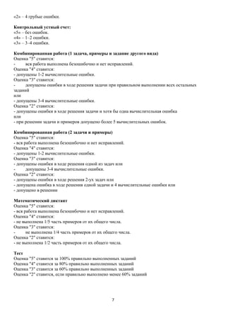 «2» – 4 грубые ошибки.
Контрольный устный счет:
«5» – без ошибок.
«4» – 1–2 ошибки.
«3» – 3–4 ошибки.
Комбинированная работа (1 задача, примеры и задание другого вида)
Оценка "5" ставится:
вся работа выполнена безошибочно и нет исправлений.
Оценка "4" ставится:
- допущены 1-2 вычислительные ошибки.
Оценка "3" ставится:
допущены ошибки в ходе решения задачи при правильном выполнении всех остальных
заданий
или
- допущены 3-4 вычислительные ошибки.
Оценка "2" ставится:
- допущены ошибки в ходе решения задачи и хотя бы одна вычислительная ошибка
или
- при решении задачи и примеров допущено более 5 вычислительных ошибок.
Комбинированная работа (2 задачи и примеры)
Оценка "5" ставится:
- вся работа выполнена безошибочно и нет исправлений.
Оценка "4" ставится:
- допущены 1-2 вычислительные ошибки.
Оценка "3" ставится:
- допущены ошибки в ходе решения одной из задач или
допущены 3-4 вычислительные ошибки.
Оценка "2" ставится:
- допущены ошибки в ходе решения 2-ух задач или
- допущена ошибка в ходе решения одной задачи и 4 вычислительные ошибки или
- допущено в решении
Математический диктант
Оценка "5" ставится:
- вся работа выполнена безошибочно и нет исправлений.
Оценка "4" ставится:
- не выполнена 1/5 часть примеров от их общего числа.
Оценка "3" ставится:
не выполнена 1/4 часть примеров от их общего числа.
Оценка "2" ставится:
- не выполнена 1/2 часть примеров от их общего числа.
Тест
Оценка "5" ставится за 100% правильно выполненных заданий
Оценка "4" ставится за 80% правильно выполненных заданий
Оценка "3" ставится за 60% правильно выполненных заданий
Оценка "2" ставится, если правильно выполнено менее 60% заданий

7

 