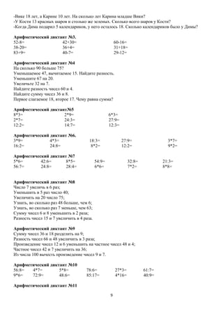 -Вике 18 лет, а Карине 10 лет. На сколько лет Карина младше Вики?
-У Кости 13 красных шаров и столько же зеленых. Сколько всего шаров у Кости?
-Когда Дима подарил 5 календариков, у него осталось 18. Сколько календариков было у Димы?
Арифметический диктант №3.
52-8=
42+30=
38-20=
36+4=
83+9=
40-7=

60-16=
31+18=
29-12=

Арифметический диктант №4
На сколько 90 больше 75?
Уменьшаемое 47, вычитаемое 15. Найдите разность.
Уменьшите 67 на 20.
Увеличьте 32 на 7.
Найдите разность чисел 60 и 4.
Найдите сумму чисел 36 и 8.
Первое слагаемое 18, второе 17. Чему равна сумма?
Арифметический диктант№5
8*3=
2*9=
2*7=
24:3=
12:2=
14:7=
Арифметический диктант №6.
3*9=
4*3=
16:2=
24:8=

6*3=
27:9=
12:3=
18:3=
8*2=

Арифметический диктант №7
5*6=
42:6=
8*5=
56:7=
24:8=
28:4=

27:9=
12:2=

54:9=
6*6=

3*7=
9*2=

32:8=
7*2=

21:3=
8*8=

Арифметический диктант №8
Число 7 увеличь в 6 раз;
Уменьшить в 5 раз число 40;
Увеличить на 20 число 75;
Узнать, во сколько раз 48 больше, чем 6;
Узнать, во сколько раз 7 меньше, чем 63;
Сумму чисел 6 и 8 уменьшить в 2 раза;
Разность чисел 15 и 7 увеличить в 4 раза.
Арифметический диктант №9
Сумму чисел 36 и 18 разделить на 9;
Разность чисел 66 и 48 увеличить в 3 раза;
Произведение чисел 12 и 6 уменьшить на частное чисел 48 и 4;
Частное чисел 42 и 7 увеличить на 36;
Из числа 100 вычесть произведение чисел 9 и 7.
Арифметический диктант №10
56:8=
4*7=
5*8=
9*6=
72:9=
48:6=

78:6=
85:17=

27*3=
4*16=

Арифметический диктант №11
9

61:7=
40:9=

 