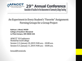 AnExperimentinEveryStudent’s“Favorite”Assignment:
FormingGroupsforaGroupProject
Kathryn J. Mead, MSOD
College of Southern Maryland
La Plata Campus, MD 20646 USA
AFACCT‘19Conference
HostedbyCecilCollege
Session1.11,January10,2019,9:00a.m.–10:00a.m.
Session5.11,January11,2019,9:00a.m.–10.00a.m.
kmead@csmd.edu
 