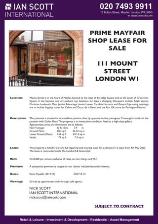 020 7493 9911

15 Bolton Street, Mayfair, London, W1J 8BG
W1J 8BG
w: www.ianscott.com

MAYFAIR W1

PRIME MAYFAIR
SHOP NER SHOFOR
COR LEASE P
SALE
LEASE FOR SALE
111 11-12
MOUNT
LANSSTREET OW
DOWNE R
LONDON W1
Location:

The premises occupy a very prominent corner position at the junction of Lansdowne Row and
Fitzmaurice Place. Lansdowne Row is a popular pedestrianized thoroughfare, linking Berkeley Street to
Curzon Street. Nearby occupiers include The Lansdowne Club, The Color Company, Lola’s,
Derek Spivack heart of Mayfair, located to Leban of Berkeley Square
Location:
Mount Street is in the Opticians, Cards Galore,the westEats, Baku Bistro and Itsu. south of Grosvenor
to the
Square. It has become one of London’s top locations for luxury shopping. Occupiers include Ralph Lauren,
Christian Louboutin, Marc Jacobs, Balenciaga, Lanvin, Loewe, Carolina Herrerra and Goyard. Upcoming openings
Accommodation: to include benefits storesdual Celine andwith a double window onto Lansdowne Row. The arrangement is
are The unit flagship from for frontages Oscar de la Renta and the first UK store for Parmigiani Fleurier.
as follows:

Description:

Lease:

Net frontage:
23 ft 5 in
7.2 opposite to the prestigious Connaught Hotel and the
The premises is situated in an excellent position, directly m
junction with Carlos Place.The 8 ft 7 insis in immaculate m
property
Return frontage:
2.7 condition, fitted as a high-class gallery.
Approximate Floor: and dimensionssq ft as follows: 28.6 sq m
Ground areas
308 are
Net Frontage:
12 ft 10ins ft 3.9
m 20.8 sq m
Lower Ground Floor:
224 sq
Ground Floor:
606 sq ft sq ft 56.32 sq m 25 sq m
Sub Basement:
270
Lower Ground Floor:
744 sq ft
69.14 sq m
Vaults:
79 sq ft
7.3 sq m
The property is held on a lease to expire 24th August 2014, subject to no further rent reviews. The lease
is contracted inside the Landlord and Tenant Act, benefitting from full rights of renewal.

Lease:
Rent:

The property is held by way of a full repairing and insuring lease for a period of 15 years from 4th May 2005.
The lease is contracted inside the Landlord service charge and VAT.
£44,200 per annum exclusive of rates, & Tenant Act.

Premium:
Rent:

Premium offers exclusive of rates, client’s valuable leasehold
£125,000 per annum are invited for our service charge and VAT. interest, fixtures and fittings.

Rates:
Premium:

Rateable Value
£38,250
A substantial premium is sought for our clients’ valuable leasehold interest.
Rates Payable (2013/14) £17,518.50

Rates:
Viewing:

Rates Payable (2012/13)
£30,712.14
Strictly by prior appointment through the Landlord’s sole agents.

Viewings:

Strictly by appointment only through sole agents:-

IAN SCOTT INTERNATIONAL
NICK SCOTT
IAN Nick ScottINTERNATIONAL
SCOTT
nickscott@ianscott.com
nickscott@ianscott.com
SUBJECT TO CONTRACT

SUBJECT TO CONTRACT

SUBJECT TO CONTRACT
Retail & Leisure Investment & Development Residential Asset Management
Retail & Leisure - -Investment & Development - -Residential - -Asset Management

 