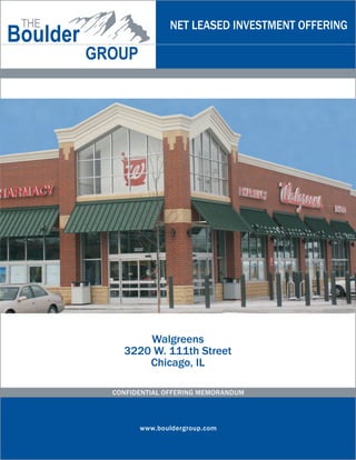 NET LEASED INVESTMENT OFFERING




      Walgreens
  3220 W. 111th Street
      Chicago, IL

CONFIDENTIAL OFFERING MEMORANDUM




      www.bouldergroup.com
 