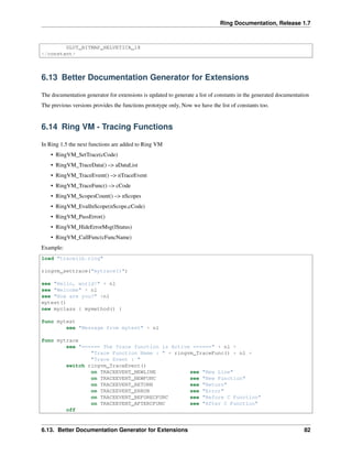 Ring Documentation, Release 1.7
GLUT_BITMAP_HELVETICA_18
</constant>
6.13 Better Documentation Generator for Extensions
The documentation generator for extensions is updated to generate a list of constants in the generated documentation
The previous versions provides the functions prototype only, Now we have the list of constants too.
6.14 Ring VM - Tracing Functions
In Ring 1.5 the next functions are added to Ring VM
• RingVM_SetTrace(cCode)
• RingVM_TraceData() –> aDataList
• RingVM_TraceEvent() –> nTraceEvent
• RingVM_TraceFunc() –> cCode
• RingVM_ScopesCount() –> nScopes
• RingVM_EvalInScope(nScope,cCode)
• RingVM_PassError()
• RingVM_HideErrorMsg(lStatus)
• RingVM_CallFunc(cFuncName)
Example:
load "tracelib.ring"
ringvm_settrace("mytrace()")
see "Hello, world!" + nl
see "Welcome" + nl
see "How are you?" +nl
mytest()
new myclass { mymethod() }
func mytest
see "Message from mytest" + nl
func mytrace
see "====== The Trace function is Active ======" + nl +
"Trace Function Name : " + ringvm_TraceFunc() + nl +
"Trace Event : "
switch ringvm_TraceEvent()
on TRACEEVENT_NEWLINE see "New Line"
on TRACEEVENT_NEWFUNC see "New Function"
on TRACEEVENT_RETURN see "Return"
on TRACEEVENT_ERROR see "Error"
on TRACEEVENT_BEFORECFUNC see "Before C Function"
on TRACEEVENT_AFTERCFUNC see "After C Function"
off
6.13. Better Documentation Generator for Extensions 82
 