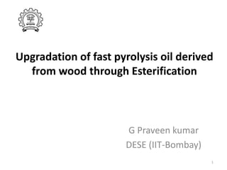 Upgradation of fast pyrolysis oil derived
from wood through Esterification

G Praveen kumar
DESE (IIT-Bombay)
1

 