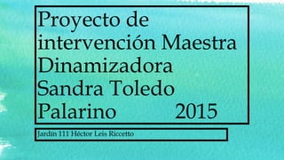 Proyecto de
intervención Maestra
Dinamizadora
Sandra Toledo
Palarino 2015
Jardín 111 Héctor Leis Riccetto
 