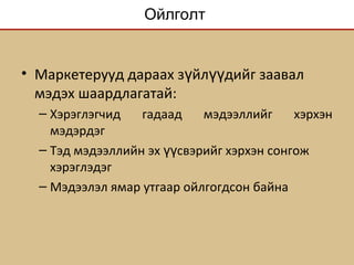 Ойлголт
• Маркетерууд дараах з йл дийг заавалү үү
мэдэх шаардлагатай:
– Хэрэглэгчид гадаад мэдээллийг хэрхэн
мэдэрдэг
– Тэд мэдээллийн эх свэрийг хэрхэн сонгожүү
хэрэглэдэг
– Мэдээлэл ямар утгаар ойлгогдсон байна
 