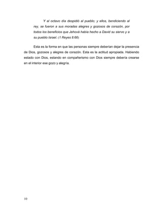 10
Y al octavo día despidió al pueblo; y ellos, bendiciendo al
rey, se fueron a sus moradas alegres y gozosos de corazón, por
todos los beneficios que Jehová había hecho a David su siervo y a
su pueblo Israel. (1 Reyes 8:66)
Esta es la forma en que las personas siempre deberían dejar la presencia
de Dios, gozosos y alegres de corazón. Esta es la actitud apropiada. Habiendo
estado con Dios, estando en compañerismo con Dios siempre debería crearse
en el interior ese gozo y alegría.
 