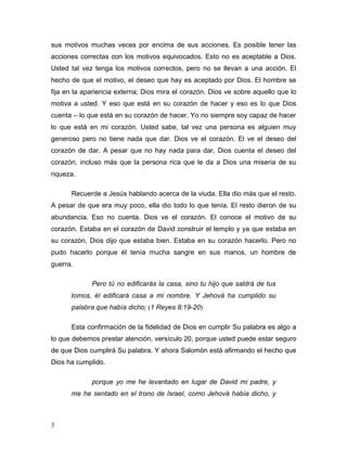 3
sus motivos muchas veces por encima de sus acciones. Es posible tener las
acciones correctas con los motivos equivocados. Esto no es aceptable a Dios.
Usted tal vez tenga los motivos correctos, pero no se llevan a una acción. El
hecho de que el motivo, el deseo que hay es aceptado por Dios. El hombre se
fija en la apariencia externa; Dios mira el corazón. Dios ve sobre aquello que lo
motiva a usted. Y eso que está en su corazón de hacer y eso es lo que Dios
cuenta – lo que está en su corazón de hacer. Yo no siempre soy capaz de hacer
lo que está en mi corazón. Usted sabe, tal vez una persona es alguien muy
generoso pero no tiene nada que dar. Dios ve el corazón. El ve el deseo del
corazón de dar. A pesar que no hay nada para dar, Dios cuenta el deseo del
corazón, incluso más que la persona rica que le da a Dios una miseria de su
riqueza.
Recuerde a Jesús hablando acerca de la viuda. Ella dio más que el resto.
A pesar de que era muy poco, ella dio todo lo que tenía. El resto dieron de su
abundancia. Eso no cuenta. Dios ve el corazón. El conoce el motivo de su
corazón. Estaba en el corazón de David construir el templo y ya que estaba en
su corazón, Dios dijo que estaba bien. Estaba en su corazón hacerlo. Pero no
pudo hacerlo porque él tenía mucha sangre en sus manos, un hombre de
guerra.
Pero tú no edificarás la casa, sino tu hijo que saldrá de tus
lomos, él edificará casa a mi nombre. Y Jehová ha cumplido su
palabra que había dicho; (1 Reyes 8:19-20)
Esta confirmación de la fidelidad de Dios en cumplir Su palabra es algo a
lo que debemos prestar atención, versículo 20, porque usted puede estar seguro
de que Dios cumplirá Su palabra. Y ahora Salomón está afirmando el hecho que
Dios ha cumplido.
porque yo me he levantado en lugar de David mi padre, y
me he sentado en el trono de Israel, como Jehová había dicho, y
 