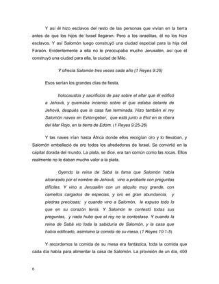 6
Y así él hizo esclavos del resto de las personas que vivían en la tierra
antes de que los hijos de Israel llegaran. Pero a los israelitas, él no los hizo
esclavos. Y así Salomón luego construyó una ciudad especial para la hija del
Faraón. Evidentemente a ella no le preocupaba mucho Jerusalén, así que él
construyó una ciudad para ella, la ciudad de Milo.
Y ofrecía Salomón tres veces cada año (1 Reyes 9:25)
Esos serían los grandes días de fiesta.
holocaustos y sacrificios de paz sobre el altar que él edificó
a Jehová, y quemaba incienso sobre el que estaba delante de
Jehová, después que la casa fue terminada. Hizo también el rey
Salomón naves en Ezión-geber, que está junto a Elot en la ribera
del Mar Rojo, en la tierra de Edom. (1 Reyes 9:25-26)
Y las naves irían hasta África donde ellos recogían oro y lo llevaban, y
Salomón embelleció de oro todos los alrededores de Israel. Se convirtió en la
capital dorada del mundo. La plata, se dice, era tan común como las rocas. Ellos
realmente no le daban mucho valor a la plata.
Oyendo la reina de Sabá la fama que Salomón había
alcanzado por el nombre de Jehová, vino a probarle con preguntas
difíciles. Y vino a Jerusalén con un séquito muy grande, con
camellos cargados de especias, y oro en gran abundancia, y
piedras preciosas; y cuando vino a Salomón, le expuso todo lo
que en su corazón tenía. Y Salomón le contestó todas sus
preguntas, y nada hubo que el rey no le contestase. Y cuando la
reina de Sabá vio toda la sabiduría de Salomón, y la casa que
había edificado, asimismo la comida de su mesa, (1 Reyes 10:1-5)
Y recordemos la comida de su mesa era fantástica, toda la comida que
cada día había para alimentar la casa de Salomón. La provisión de un día, 400
 