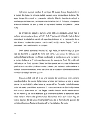10
Volvamos a Josué capítulo 6, versículo 26. Luego de que Josué destruyó
la ciudad de Jericó, la primera ciudad en caer en su conquista de la tierra. “En
aquel tiempo hizo Josué un juramente, diciendo: Maldito delante de Jehová el
hombre que se levantare y edificare esta ciudad de Jericó. Sobre su primogénito
eche los cimientos de ella, y sobre su hijo menor asiente sus puertas” (Josué
6:26).
La profecía de Josué se cumplió unos 500 años después. Josué hizo la
profecía aproximadamente en el 1451 A.C. Y cerca del 925 A.C. Hiel de Betel
reconstruyó la ciudad de Jericó, él puso los cimientos en el nacimiento de su
hijo, Abiram, y colocó las puertas cuando nació su hijo menor, Segub. Y así, la
palabra de Dios, nuevamente, se cumplió.
Omri edificó Samaria y murió y su hijo, Acab, el malvado rey fue quien
hizo de Samaria la capital del reino del Norte. Las ruinas de Samaria son
realmente fascinantes de ver. Usted puede subir al monte donde una vez estuvo
la ciudad de Samaria. Y podrá ver las ruinas del palacio de Omri. Aún están allí,
y el palacio de Acab también. Usted también puede ver muchas de las ruinas
que fueron construidas por los romanos quienes, por supuesto, más adelante la
hicieron una ciudad romana. Pero las ruinas de la ciudad de Samaria claramente
van hacia el tiempo de Omri y Acab.
Cuando usted está allí le da una especie de sentimiento impresionante
cuando usted se da cuenta de la maldad y todas las traiciones y toda la sangre
que se derramó debido a la maldad y traición allí en Samaria. Usted piensa en
todos las veces que sitiaron a Samaria. Y nosotros estaremos viendo algunas de
ellas cuando avancemos en 2 de Reyes cuando Samaria estaba siendo sitiada
por los Asirios y las cosas horribles que sucedieron durante el tiempo de estos
sitios. Pero es interesante que las ruinas de aquellas áreas aún existen hoy. De
hecho, algunas de las ruinas mejor preservadas de la Tierra Santa que son del
período del Antiguo Testamento están allí en la ciudad de Samaria.
 