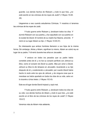 3
guardia. Los demás hechos de Roboam, y todo lo que hizo, ¿no
está escrito en las crónicas de los reyes de Judá? (1 Reyes 14:28-
29)
Llegaremos a eso cuando estudiemos Crónicas. Y nosotros sí tenemos
las crónicas de los reyes de Judá.
Y hubo guerra entre Roboam y Jeroboam todos los días. Y
durmió Roboam con sus padres, y fue sepultado con sus padres en
la ciudad de David. El nombre de su madre fue Naama, amonita. Y
reinó en su lugar Abiam su hijo. (1 Reyes 14:30-31)
Es interesante que ambos hombres llamaron a sus hijos de la misma
forma. Sin embargo, Abías y Abiam, significan lo mismo. Abiam se volvió rey en
lugar de su padre. Y él reinó durante tres años en Jerusalén.
Y anduvo en todos los pecados que su padre había
cometido antes de él; y no fue su corazón perfecto con Jehová su
Dios, como el corazón de David su padre. Mas por amor a David,
Jehová su Dios le dio lámpara en Jerusalén, levantando a su hijo
después de él, y sosteniendo a Jerusalén; por cuanto David había
hecho lo recto ante los ojos de Jehová, y de ninguna cosa que le
mandase se había apartado en todos los días de su vida, salvo en
lo tocante a Urías heteo. (1 Reyes 15:3-5)
Este es el lugar donde David tropezó y cayó mal.
Y hubo guerra entre Roboam, y Jeroboam todos los días de
su vida. Los demás hechos de Abiam, y todo lo que hizo, ¿no está
escrito en el libro de las crónicas de los reyes de Judá? (1 Reyes
15:6-7)
Veremos más de Abiam más adelante.
 