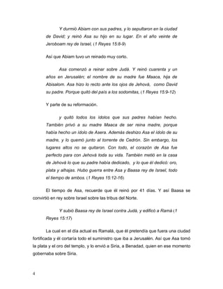 4
Y durmió Abiam con sus padres, y lo sepultaron en la ciudad
de David; y reinó Asa su hijo en su lugar. En el año veinte de
Jeroboam rey de Israel, (1 Reyes 15:8-9)
Así que Abiam tuvo un reinado muy corto.
Asa comenzó a reinar sobre Judá. Y reinó cuarenta y un
años en Jerusalén; el nombre de su madre fue Maaca, hija de
Abisalom. Asa hizo lo recto ante los ojos de Jehová, como David
su padre. Porque quitó del país a los sodomitas, (1 Reyes 15:9-12)
Y parte de su reformación.
y quitó todos los ídolos que sus padres habían hecho.
También privó a su madre Maaca de ser reina madre, porque
había hecho un ídolo de Asera. Además deshizo Asa el ídolo de su
madre, y lo quemó junto al torrente de Cedrón. Sin embargo, los
lugares altos no se quitaron. Con todo, el corazón de Asa fue
perfecto para con Jehová toda su vida. También metió en la casa
de Jehová lo que su padre había dedicado, y lo que él dedicó: oro,
plata y alhajas. Hubo guerra entre Asa y Baasa rey de Israel, todo
el tiempo de ambos. (1 Reyes 15:12-16)
El tiempo de Asa, recuerde que él reinó por 41 días. Y así Baasa se
convirtió en rey sobre Israel sobre las tribus del Norte.
Y subió Baasa rey de Israel contra Judá, y edificó a Ramá (1
Reyes 15:17)
La cual en el día actual es Ramalá, que él pretendía que fuera una ciudad
fortificada y él cortaría todo el suministro que iba a Jerusalén. Así que Asa tomó
la plata y el oro del templo, y lo envió a Siria, a Benadad, quien en ese momento
gobernaba sobre Siria.
 