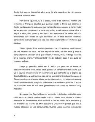 4
Cristo. Así que me despedí de ellos y me fui a la casa de mi tía; sin esperar
realmente volverlos a ver.
Pero al día siguiente, fui a la iglesia, hablé a las personas. Hicimos una
invitación al final para aquellos que quisieran recibir a Cristo que pasaran al
frente, y esta pareja, la cual pensé que nunca más vería, pasaron al frente. Hubo
varias personas que pasaron al frente esa tarde y yo oré con muchos de ellos. Y
llegué a esta joven pareja y les dije lo feliz que estaba de verlos allí y lo
emocionado que estaba de que estuvieran allí. Y ellos estaban radiantes,
contándome cuán glorioso había sido para ellos aceptar al Señor y lo felices que
estaban.
Y ellos dijeron, “Este hombre que vino a orar con nosotros, es el capataz
de una hacienda de aquí”. Así que él pasó al frente, oró con ellos, y ellos le
compartieron la situación en la que estaban. Y él dijo, “Hey, yo tengo vacantes
en la hacienda ahora”. Y él los contrató y les dio trabajo y casa. Y Dios puso las
cosas es su lugar.
Luego yo pensaba, debió ser el Señor que puso en mi mente el
desviarme hacia la costa. Usted sabe, parecía un pensamiento tan natural que
yo ni siquiera era consciente en ese momento que realmente era el Espíritu de
Dios hablándome y guiándome a esta pareja que realmente estaban buscando a
Dios como ninguna otra cosa. Ahora, no fue algo místico y no hubieron truenos y
rayos, o fuertes vientos o algo así. Solo fue de una manera muy natural. Y lo que
las Escrituras dicen es que Dios generalmente nos habla de maneras muy
naturales.
No espere que Dios hable en un terremoto, o de hecho, es terriblemente
difícil escuchar a Dios muchas veces cuando nuestra tierra tiembla a nuestro
alrededor. Es terriblemente difícil escuchar a Dios en medio de la tempestad y
las tormentas de la vida. Es difícil escuchar a Dios cuando parece que todo a
nuestro alrededor se está consumiendo. Muchas veces nosotros necesitamos
 