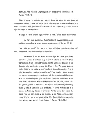 6
Safat, de Abel-mehola, ungirás para que sea profeta en tu lugar. (1
Reyes 19:15-16)
Dios lo puso a trabajar de nuevo. Dios lo sacó de ese lugar de
esconderse en una cueva, de hacer nada y lo puso de nuevo en el servicio al
Señor. Así como Dios quiere sacarlo a usted de su comodidad y ponerlo a hacer
algo que valga la pena para El.
Y luego el Señor coloca algo pequeño al final. “Elías, estás exagerando”.
yo haré que queden en Israel siete mil, cuyas rodillas no se
doblaron ante Baal, y cuyas bocas no lo besaron. (1 Reyes 19:18)
“Yo, solo yo quedé”. No, no, tú no eres el único. “Aún tengo siete mil”.
Dios los conocía. Dios había estado observando.
Partiendo él de allí, halló a Eliseo hijo de Safat, que araba
con doce yuntas delante de sí, y él tenía la última. Y pasando Elías
por delante de él, echó sobre él su manto. Entonces dejando él los
bueyes, vino corriendo en pos de Elías, y dijo: Te ruego que me
dejes besar a mi padre y a mi madre, y luego te seguiré. Y él le
dijo: Ve, vuelve; ¿qué te he hecho yo? Y se volvió, y tomó un par
de bueyes y los mató, y con el arado de los bueyes coció la carne,
y la dio al pueblo para que comiesen. Después se levantó y fue
tras Elías, y le servía. Entonces Ben-adad rey de Siria juntó a todo
su ejército, y con él a treinta y dos reyes, con caballos y carros; y
subió y sitió a Samaria, y la combatió. Y envió mensajeros a la
ciudad a Acab rey de Israel, diciendo: Así ha dicho Ben-adad: Tu
plata y tu oro son míos, y tus mujeres y tus hijos hermosos son
míos. Y el rey de Israel respondió y dijo: Como tú dices, rey señor
mío, yo soy tuyo, y todo lo que tengo. (1 Reyes 19:19-20-4)
 