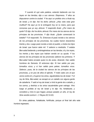 8
Y cuando él oyó esta palabra, estando bebiendo con los
reyes en las tiendas, dijo a sus siervos: Disponeos. Y ellos se
dispusieron contra la ciudad. Y he aquí un profeta vino a Acab rey
de Israel, y le dijo: Así ha dicho Jehová: ¿Has visto esta gran
multitud? He aquí yo te la entregaré hoy en tu mano, para que
conozcas que yo soy Jehová. Y respondió Acab: ¿Por mano de
quién? El dijo: Así ha dicho Jehová: Por mano de los siervos de los
príncipes de las provincias. Y dijo Acab: ¿Quién comenzará la
batalla? Y él respondió: Tú. Entonces él pasó revista a los siervos
de los príncipes de las provincias, los cuales fueron doscientos
treinta y dos. Luego pasó revista a todo el pueblo, a todos los hijos
de Israel, que fueron siete mil. Y salieron a mediodía. Y estaba
Ben-adad bebiendo y embriagándose en las tiendas, él y los reyes,
los treinta y dos reyes que habían venido en su ayuda. Y los
siervos de los príncipes de las provincias salieron los primeros. Y
Ben-adad había enviado quien le dio aviso, diciendo: Han salido
hombres de Samaria. El entonces dijo: Si han salido por paz,
tomadlos vivos; y si han salido para pelear, tomadlos vivos.
Salieron, pues, de la ciudad los siervos de los príncipes de las
provincias, y en pos de ellos el ejército. Y mató cada uno al que
venía contra él; y huyeron los sirios, siguiéndoles los de Israel. Y el
rey de Siria, Ben-adad, se escapó en un caballo con alguna gente
de caballería. Y salió el rey de Israel, e hirió la gente de a caballo, y
los carros, y deshizo a los sirios causándoles gran estrago. Vino
luego el profeta al rey de Israel y le dijo: Ve, fortalécete, y
considera y mira lo que hagas; porque pasado un año, el rey de
Siria vendrá contra ti. (1 Reyes 20:12-22)
En otras palabras, fortalécete, fortifícate, porque al final del año este
hombre regresará.
 