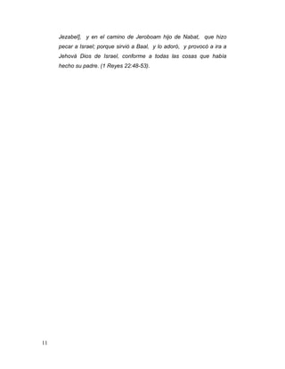 11
Jezabel], y en el camino de Jeroboam hijo de Nabat, que hizo
pecar a Israel; porque sirvió a Baal, y lo adoró, y provocó a ira a
Jehová Dios de Israel, conforme a todas las cosas que había
hecho su padre. (1 Reyes 22:48-53).
 