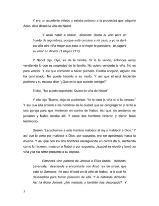 3
Y era un excelente viñedo y estaba próximo a la propiedad que adquirió
Acab, éste deseó la viña de Nabot.
Y Acab habló a Nabot, diciendo: Dame tu viña para un
huerto de legumbres, porque está cercana a mi casa, y yo te daré
por ella otra viña mejor que esta; o si mejor te pareciere, te pagaré
su valor en dinero. (1 Reyes 21:2).
Y Nabot dijo, Oye, es de la familia. Si te la vendo, entonces estoy
vendiendo lo que es propiedad de la familia. No quiero venderte la viña. No es
para vender. Y así que comenzó a hacer puchero. Estaba enojado, alguien me
ha contrariado. No puede hacerlo a su modo. Y así que él está haciendo
puchero y su esposa dice “¿Que es lo que sucede contigo?”
El dijo, “No puedo soportarlo. Quiero la viña de Nabot”
Y ella dijo “Bueno, deja de pucherear. Yo te daré la viña si tú la deseas.”
Y así que ella ordenó a los hombres de la ciudad que se congregaran y rentó a
una pareja para que mintieran en contra de Nabot. Así que los ancianos se
juntaron y Nabot estaba allí. Y estos dos hombres vinieron y dieron falso
testimonio.
Dijeron “Escuchamos a este hombre maldecir al rey y maldecir a Dios.” Y
así que la pena por maldecir a Dios, por supuesto, era ser apedreado hasta la
muerte. Y así que con los dos hombres atestiguando en contra de él, mintiendo
como lo hicieron, mataron a Nabot y por supuesto, Jezabel se movió y tomó su
viña y la dio como presente a su esposo.
Entonces vino palabra de Jehová a Elías tisbita, diciendo:
Levántate, desciende a encontrarte con Acab rey de Israel, que
está en Samaria; he aquí él está en la viña de Nabot, a la cual ha
descendido para tomar posesión de ella. Y le hablarás diciendo:
Así ha dicho Jehová: ¿No mataste, y también has despojado? Y
 