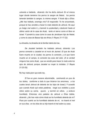 4
volverás a hablarle, diciendo: Así ha dicho Jehová: En el mismo
lugar donde lamieron los perros la sangre de Nabot, los perros
lamerán también tu sangre, tu misma sangre. Y Acab dijo a Elías:
¿Me has hallado, enemigo mío? El respondió: Te he encontrado,
porque te has vendido a hacer lo malo delante de Jehová. He aquí
yo traigo mal sobre ti, y barreré tu posteridad y destruiré hasta el
último varón de la casa de Acab, tanto el siervo como el libre en
Israel. Y pondré tu casa como la casa de Jeroboam hijo de Nabat,
y como la casa de Baasa hijo de Ahías (1 Reyes 21:17-22).
La dinastía, la dinastía de la familia habrá de irse.
De Jezabel también ha hablado Jehová, diciendo: Los
perros comerán a Jezabel en el muro de Jezreel. El que de Acab
fuere muerto en la ciudad, los perros lo comerán, y el que fuere
muerto en el campo, lo comerán las aves del cielo. (A la verdad
ninguno fue como Acab, que se vendió para hacer lo malo ante los
ojos de Jehová; porque Jezabel su mujer lo incitaba. (1 Reyes
21:23-25).
No hay nada peor que este rey.
El fue en gran manera abominable, caminando en pos de
los ídolos, conforme a todo lo que hicieron los amorreos, a los
cuales lanzó Jehová de delante de los hijos de Israel.) Y sucedió
que cuando Acab oyó estas palabras, rasgó sus vestidos y puso
cilicio sobre su carne, ayunó, y durmió en cilicio, y anduvo
humillado. Entonces vino palabra de Jehová a Elías tisbita,
diciendo: ¿No has visto cómo Acab se ha humillado delante de mí?
Pues por cuanto se ha humillado delante de mí, no traeré el mal
en sus días; en los días de su hijo traeré el mal sobre su casa.
 