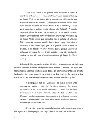 5
Tres años pasaron sin guerra entre los sirios e Israel. Y
aconteció al tercer año, que Josafat rey de Judá descendió al rey
de Israel. Y el rey de Israel dijo a sus siervos: ¿No sabéis que
Ramot de Galaad es nuestra, y nosotros no hemos hecho nada
para tomarla de mano del rey de Siria? Y dijo a Josafat: ¿Quieres
venir conmigo a pelear contra Ramot de Galaad? Y Josafat
respondió al rey de Israel: Yo soy como tú, y mi pueblo como tu
pueblo, y mis caballos como tus caballos. Dijo luego Josafat al rey
de Israel: Yo te ruego que consultes hoy la palabra de Jehová.
Entonces el rey de Israel reunió a los profetas, como cuatrocientos
hombres, a los cuales dijo: ¿Iré a la guerra contra Ramot de
Galaad, o la dejaré? Y ellos dijeron: Sube, porque Jehová la
entregará en mano del rey. Y dijo Josafat: ¿Hay aún aquí algún
profeta de Jehová, por el cual consultemos (1 Reyes 21:26-29;
22:1-7)
Así que él dijo, está este hombre Micaías, pero nunca me ha dado una
profecía decente. Siempre está profetizando maldad. Y él dijo, “No digas eso.
Llamémosle y veamos que tiene para decir.” En él mientras tanto este profeta
Sedequías hizo unos cuernos de metal y se los puso en la cabeza e iba
corriendo por los alrededores con estos cuernos sobre su cabeza y dijo,
Y Sedequías hijo de Quenaana se había hecho unos
cuernos de hierro, y dijo: Así ha dicho Jehová: Con éstos
acornearás a los sirios hasta acabarlos. Y todos los profetas
profetizaban de la misma manera, diciendo: Sube a Ramot de
Galaad, y serás prosperado; porque Jehová la entregará en mano
del rey. Y el mensajero que había ido a llamar a Micaías, le habló
diciendo: (1 Reyes 22:11-13)
Ahora mira, todos le han dado buenas profecías así que entra y
dile algo bueno. No le pongas una carga pesada sobre él, me entiendes.
 