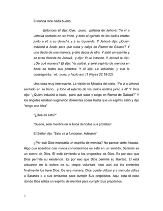 7
El nunca dice nada bueno.
Entonces él dijo: Oye, pues, palabra de Jehová: Yo vi a
Jehová sentado en su trono, y todo el ejército de los cielos estaba
junto a él, a su derecha y a su izquierda. Y Jehová dijo: ¿Quién
inducirá a Acab, para que suba y caiga en Ramot de Galaad? Y
uno decía de una manera, y otro decía de otra. Y salió un espíritu y
se puso delante de Jehová, y dijo: Yo le induciré. Y Jehová le dijo:
¿De qué manera? El dijo: Yo saldré, y seré espíritu de mentira en
boca de todos sus profetas. Y él dijo: Le inducirás, y aun lo
conseguirás; vé, pues, y hazlo así. (1 Reyes 22:19-22).
Una cosa muy interesante. La visión de Micaías del cielo. “Yo vi a Jehová
sentado en su trono, y todo el ejército de los cielos estaba junto a él” Y Dios
dijo: “¿Quién inducirá a Acab, para que suba y caiga en Ramot de Galaad?” Y
los ángeles estaban sugiriendo diferentes cosas hasta que un espíritu salió y dijo
“tengo una idea”
“¿Qué es esto?”
“Bueno, seré mentira en la boca de todos sus profetas”
El Señor dijo, “Esto va a funcionar. Adelante”
¿Por qué Dios mandaría un espíritu de mentira? No parece tanto fracaso.
Algo que nosotros casi nunca consideramos es esto en un sentido, Satanás es
un siervo de Dios. El está sirviendo a los propósitos de Dios. Es por eso que
Dios permite su existencia. Es por eso que Dios permite su libertad. El está
actuando en la esfera de su propia voluntad, pero aún así los controles
finalmente los tiene Dios. De esa manera, Dios puede utilizar y a menudo utiliza
a Satanás o a sus emisarios para cumplir Sus propósitos. Aquí está el caso
donde Dios utiliza un espíritu de mentira para cumplir Sus propósitos.
 