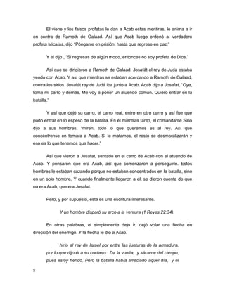 8
El viene y los falsos profetas le dan a Acab estas mentiras, le anima a ir
en contra de Ramoth de Galaad. Así que Acab luego ordenó al verdadero
profeta Micaías, dijo “Pónganle en prisión, hasta que regrese en paz:”
Y el dijo , “Si regresas de algún modo, entonces no soy profeta de Dios.”
Así que se dirigieron a Ramoth de Galaad. Josafát el rey de Judá estaba
yendo con Acab. Y así que mientras se estaban acercando a Ramoth de Galaad,
contra los sirios. Josafát rey de Judá iba junto a Acab. Acab dijo a Josafat, “Oye,
toma mi carro y demás. Me voy a poner un atuendo común. Quiero entrar en la
batalla.”
Y así que dejó su carro, el carro real, entro en otro carro y así fue que
pudo entrar en lo espeso de la batalla. En él mientras tanto, el comandante Sirio
dijo a sus hombres, “miren, todo lo que queremos es al rey. Así que
concéntrense en tomara a Acab. Si le matamos, el resto se desmoralizarán y
eso es lo que tenemos que hacer.”
Así que vieron a Josafat, sentado en el carro de Acab con el atuendo de
Acab. Y pensaron que era Acab, así que comenzaron a perseguirle. Estos
hombres le estaban cazando porque no estaban concentrados en la batalla, sino
en un solo hombre. Y cuando finalmente llegaron a el, se dieron cuenta de que
no era Acab, que era Josafat.
Pero, y por supuesto, esta es una escritura interesante.
Y un hombre disparó su arco a la ventura (1 Reyes 22:34).
En otras palabras, el simplemente dejó ir, dejó volar una flecha en
dirección del enemigo. Y la flecha le dio a Acab.
hirió al rey de Israel por entre las junturas de la armadura,
por lo que dijo él a su cochero: Da la vuelta, y sácame del campo,
pues estoy herido. Pero la batalla había arreciado aquel día, y el
 
