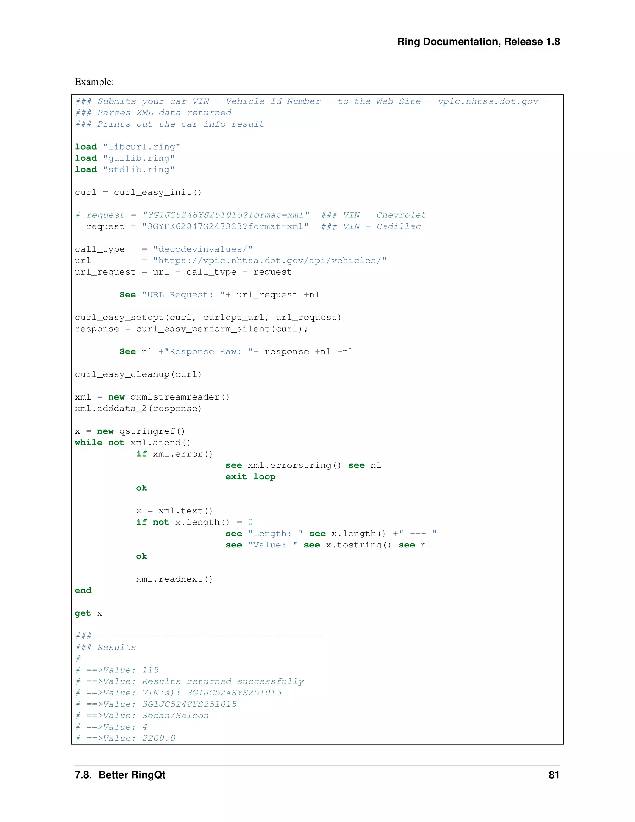 Ring Documentation, Release 1.8
Example:
### Submits your car VIN - Vehicle Id Number - to the Web Site - vpic.nhtsa.dot.gov -
### Parses XML data returned
### Prints out the car info result
load "libcurl.ring"
load "guilib.ring"
load "stdlib.ring"
curl = curl_easy_init()
# request = "3G1JC5248YS251015?format=xml" ### VIN - Chevrolet
request = "3GYFK62847G247323?format=xml" ### VIN - Cadillac
call_type = "decodevinvalues/"
url = "https://vpic.nhtsa.dot.gov/api/vehicles/"
url_request = url + call_type + request
See "URL Request: "+ url_request +nl
curl_easy_setopt(curl, curlopt_url, url_request)
response = curl_easy_perform_silent(curl);
See nl +"Response Raw: "+ response +nl +nl
curl_easy_cleanup(curl)
xml = new qxmlstreamreader()
xml.adddata_2(response)
x = new qstringref()
while not xml.atend()
if xml.error()
see xml.errorstring() see nl
exit loop
ok
x = xml.text()
if not x.length() = 0
see "Length: " see x.length() +" --- "
see "Value: " see x.tostring() see nl
ok
xml.readnext()
end
get x
###------------------------------------------
### Results
#
# ==>Value: 115
# ==>Value: Results returned successfully
# ==>Value: VIN(s): 3G1JC5248YS251015
# ==>Value: 3G1JC5248YS251015
# ==>Value: Sedan/Saloon
# ==>Value: 4
# ==>Value: 2200.0
7.8. Better RingQt 81
 
