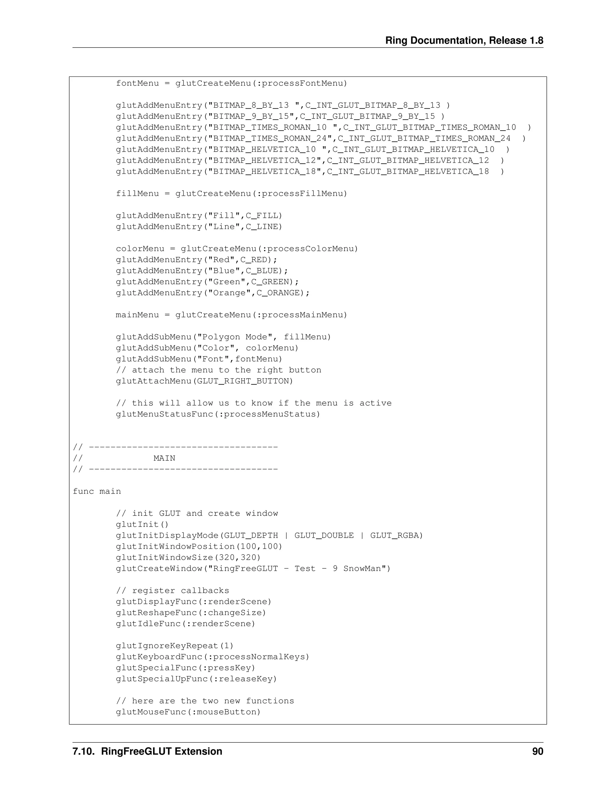 Ring Documentation, Release 1.8
fontMenu = glutCreateMenu(:processFontMenu)
glutAddMenuEntry("BITMAP_8_BY_13 ",C_INT_GLUT_BITMAP_8_BY_13 )
glutAddMenuEntry("BITMAP_9_BY_15",C_INT_GLUT_BITMAP_9_BY_15 )
glutAddMenuEntry("BITMAP_TIMES_ROMAN_10 ",C_INT_GLUT_BITMAP_TIMES_ROMAN_10 )
glutAddMenuEntry("BITMAP_TIMES_ROMAN_24",C_INT_GLUT_BITMAP_TIMES_ROMAN_24 )
glutAddMenuEntry("BITMAP_HELVETICA_10 ",C_INT_GLUT_BITMAP_HELVETICA_10 )
glutAddMenuEntry("BITMAP_HELVETICA_12",C_INT_GLUT_BITMAP_HELVETICA_12 )
glutAddMenuEntry("BITMAP_HELVETICA_18",C_INT_GLUT_BITMAP_HELVETICA_18 )
fillMenu = glutCreateMenu(:processFillMenu)
glutAddMenuEntry("Fill",C_FILL)
glutAddMenuEntry("Line",C_LINE)
colorMenu = glutCreateMenu(:processColorMenu)
glutAddMenuEntry("Red",C_RED);
glutAddMenuEntry("Blue",C_BLUE);
glutAddMenuEntry("Green",C_GREEN);
glutAddMenuEntry("Orange",C_ORANGE);
mainMenu = glutCreateMenu(:processMainMenu)
glutAddSubMenu("Polygon Mode", fillMenu)
glutAddSubMenu("Color", colorMenu)
glutAddSubMenu("Font",fontMenu)
// attach the menu to the right button
glutAttachMenu(GLUT_RIGHT_BUTTON)
// this will allow us to know if the menu is active
glutMenuStatusFunc(:processMenuStatus)
// -----------------------------------
// MAIN
// -----------------------------------
func main
// init GLUT and create window
glutInit()
glutInitDisplayMode(GLUT_DEPTH | GLUT_DOUBLE | GLUT_RGBA)
glutInitWindowPosition(100,100)
glutInitWindowSize(320,320)
glutCreateWindow("RingFreeGLUT - Test - 9 SnowMan")
// register callbacks
glutDisplayFunc(:renderScene)
glutReshapeFunc(:changeSize)
glutIdleFunc(:renderScene)
glutIgnoreKeyRepeat(1)
glutKeyboardFunc(:processNormalKeys)
glutSpecialFunc(:pressKey)
glutSpecialUpFunc(:releaseKey)
// here are the two new functions
glutMouseFunc(:mouseButton)
7.10. RingFreeGLUT Extension 90
 
