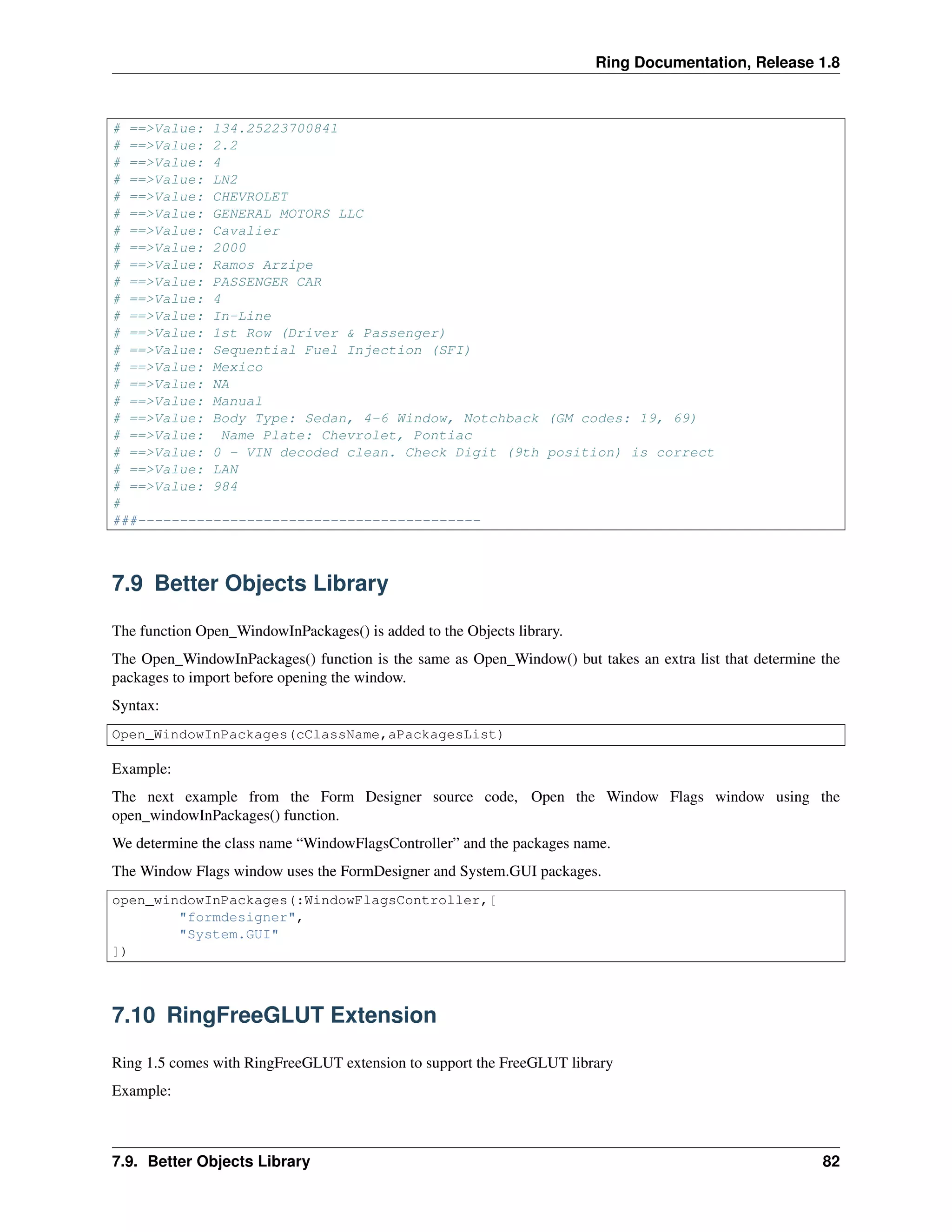 Ring Documentation, Release 1.8
# ==>Value: 134.25223700841
# ==>Value: 2.2
# ==>Value: 4
# ==>Value: LN2
# ==>Value: CHEVROLET
# ==>Value: GENERAL MOTORS LLC
# ==>Value: Cavalier
# ==>Value: 2000
# ==>Value: Ramos Arzipe
# ==>Value: PASSENGER CAR
# ==>Value: 4
# ==>Value: In-Line
# ==>Value: 1st Row (Driver & Passenger)
# ==>Value: Sequential Fuel Injection (SFI)
# ==>Value: Mexico
# ==>Value: NA
# ==>Value: Manual
# ==>Value: Body Type: Sedan, 4-6 Window, Notchback (GM codes: 19, 69)
# ==>Value: Name Plate: Chevrolet, Pontiac
# ==>Value: 0 - VIN decoded clean. Check Digit (9th position) is correct
# ==>Value: LAN
# ==>Value: 984
#
###-----------------------------------------
7.9 Better Objects Library
The function Open_WindowInPackages() is added to the Objects library.
The Open_WindowInPackages() function is the same as Open_Window() but takes an extra list that determine the
packages to import before opening the window.
Syntax:
Open_WindowInPackages(cClassName,aPackagesList)
Example:
The next example from the Form Designer source code, Open the Window Flags window using the
open_windowInPackages() function.
We determine the class name “WindowFlagsController” and the packages name.
The Window Flags window uses the FormDesigner and System.GUI packages.
open_windowInPackages(:WindowFlagsController,[
"formdesigner",
"System.GUI"
])
7.10 RingFreeGLUT Extension
Ring 1.5 comes with RingFreeGLUT extension to support the FreeGLUT library
Example:
7.9. Better Objects Library 82
 