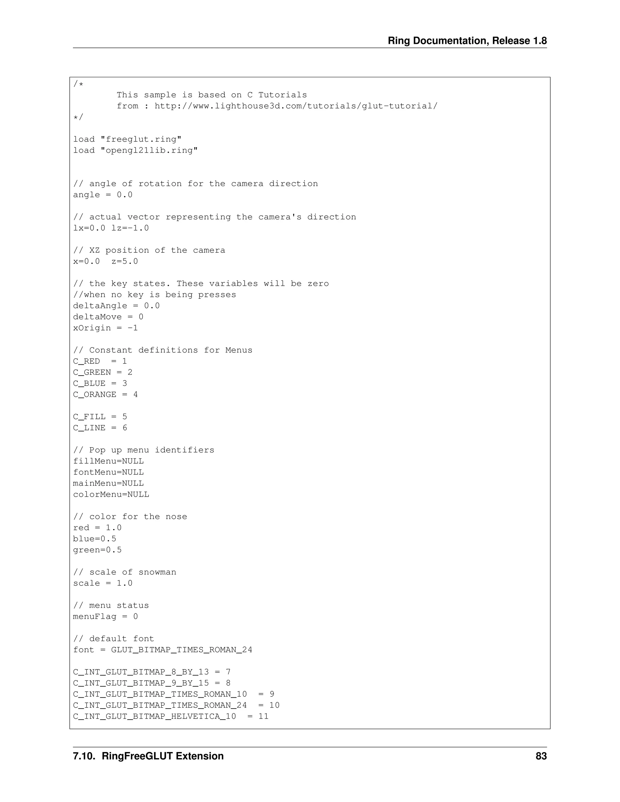 Ring Documentation, Release 1.8
/*
This sample is based on C Tutorials
from : http://www.lighthouse3d.com/tutorials/glut-tutorial/
*/
load "freeglut.ring"
load "opengl21lib.ring"
// angle of rotation for the camera direction
angle = 0.0
// actual vector representing the camera's direction
lx=0.0 lz=-1.0
// XZ position of the camera
x=0.0 z=5.0
// the key states. These variables will be zero
//when no key is being presses
deltaAngle = 0.0
deltaMove = 0
xOrigin = -1
// Constant definitions for Menus
C_RED = 1
C_GREEN = 2
C_BLUE = 3
C_ORANGE = 4
C_FILL = 5
C_LINE = 6
// Pop up menu identifiers
fillMenu=NULL
fontMenu=NULL
mainMenu=NULL
colorMenu=NULL
// color for the nose
red = 1.0
blue=0.5
green=0.5
// scale of snowman
scale = 1.0
// menu status
menuFlag = 0
// default font
font = GLUT_BITMAP_TIMES_ROMAN_24
C_INT_GLUT_BITMAP_8_BY_13 = 7
C_INT_GLUT_BITMAP_9_BY_15 = 8
C_INT_GLUT_BITMAP_TIMES_ROMAN_10 = 9
C_INT_GLUT_BITMAP_TIMES_ROMAN_24 = 10
C_INT_GLUT_BITMAP_HELVETICA_10 = 11
7.10. RingFreeGLUT Extension 83
 
