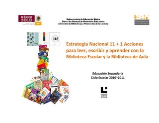  
 
 
                                            



           
    Estrategia Nacional 11 + 1 Acciones 
    para leer, escribir y aprender con la 
    Biblioteca Escolar y la Biblioteca de Aula 
     
                             
                 Educación Secundaria 
                Ciclo Escolar 2010–2011 
 