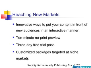 Reaching New Markets
   Innovative ways to put your content in front of
    new audiences in an interactive manner
   Ten-minute no-print preview
   Three-day free trial pass
   Customized packages targeted at niche
    markets
           Society for Scholarly Publishing May 2003
 