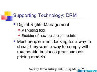 Supporting Technology: DRM
   Digital Rights Management
       Marketing tool
       Enabler of new business models
   Most people aren’t looking for a way to
    cheat; they want a way to comply with
    reasonable business practices and
    pricing models

            Society for Scholarly Publishing May 2003
 