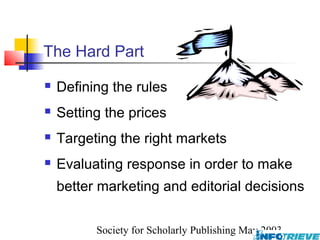 The Hard Part
   Defining the rules
   Setting the prices
   Targeting the right markets
   Evaluating response in order to make
    better marketing and editorial decisions

          Society for Scholarly Publishing May 2003
 