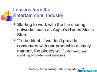 Lessons from the
Entertainment Industry
   Starting to work with the file-sharing
    networks, such as Apple’s iTunes Music
    Store
   “To be blunt, if we don’t provide
    consumers with our product in a timely
    manner, the pirates will.” (Michael Eisner
    speaking of on-demand services)



           Society for Scholarly Publishing May 2003
 