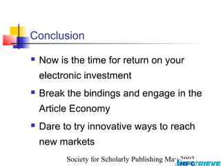 Conclusion
   Now is the time for return on your
    electronic investment
   Break the bindings and engage in the
    Article Economy
   Dare to try innovative ways to reach
    new markets
          Society for Scholarly Publishing May 2003
 