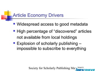 Article Economy Drivers
   Widespread access to good metadata
   High percentage of “discovered” articles
    not available from local holdings
   Explosion of scholarly publishing –
    impossible to subscribe to everything



          Society for Scholarly Publishing May 2003
 